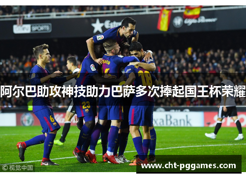 阿尔巴助攻神技助力巴萨多次捧起国王杯荣耀 阿尔巴助攻神技助力巴萨多次捧起国王杯荣耀