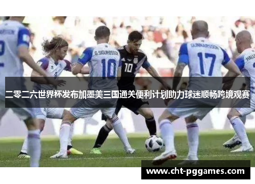 二零二六世界杯发布加墨美三国通关便利计划助力球迷顺畅跨境观赛