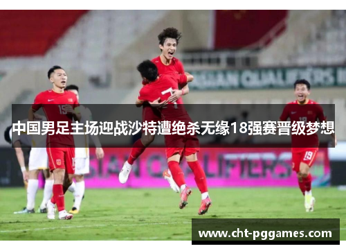 中国男足主场迎战沙特遭绝杀无缘18强赛晋级梦想 中国男足主场迎战沙特遭绝杀无缘18强赛晋级梦想